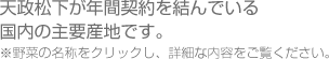 天政松下が年間契約を結んでいる
国内の主要産地です。 
※野菜の名称をクリックし、詳細な内容をご覧ください。